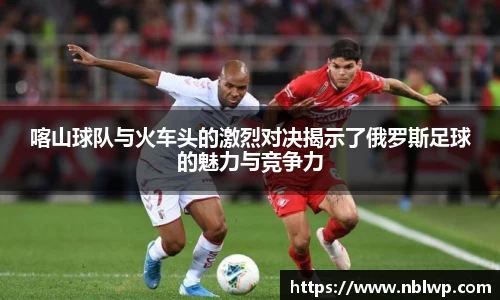 喀山球队与火车头的激烈对决揭示了俄罗斯足球的魅力与竞争力